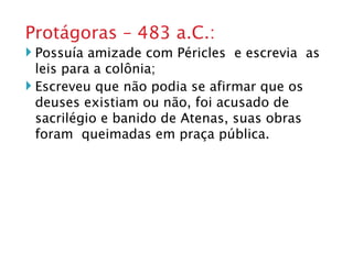 Protágoras – 483 a.C.: Possuía amizade com Péricles  e escrevia  as leis para a colônia; Escreveu que não podia se afirmar que os deuses existiam ou não, foi acusado de sacrilégio e banido de Atenas, suas obras foram  queimadas em praça pública. 