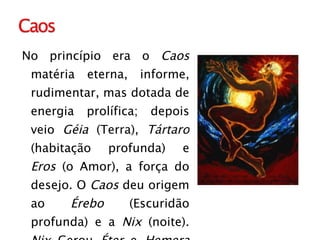 No princípio era o  Caos  matéria eterna, informe, rudimentar, mas dotada de energia prolífica; depois veio  Géia  (Terra),  Tártaro  (habitação profunda) e  Eros  (o Amor), a força do desejo. O  Caos  deu origem ao  Érebo  (Escuridão profunda) e a  Nix  (noite).  Nix  Gerou  Éter  e  Hemera  (Dia). De  Géia  nasceram  Úrano  (Céu),  Montes e Pontos  (Mar). 