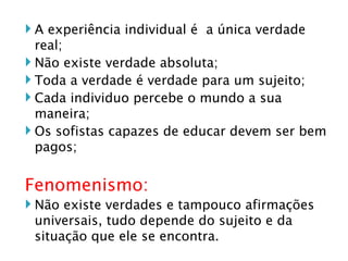 A experiência individual é  a única verdade real; Não existe verdade absoluta; Toda a verdade é verdade para um sujeito; Cada individuo percebe o mundo a sua maneira; Os sofistas capazes de educar devem ser bem pagos; Fenomenismo: Não existe verdades e tampouco afirmações universais, tudo depende do sujeito e da situação que ele se encontra.  