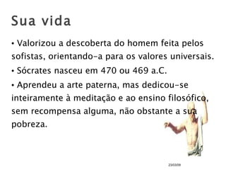 Valorizou a descoberta do homem feita pelos sofistas, orientando-a para os valores universais. Sócrates nasceu em 470 ou 469 a.C. Aprendeu a arte paterna, mas dedicou-se inteiramente à meditação e ao ensino filosófico, sem recompensa alguma, não obstante a sua pobreza. Sua vida 23/03/09 