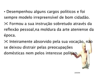 Desempenhou alguns cargos políticos e foi sempre modelo irrepreensível de bom cidadão. Formou a sua instrução sobretudo através da reflexão pessoal,na moldura da arte ateniense da época. Inteiramente absorvido pela sua vocação, não se deixou distrair pelas preocupações domésticas nem pelos interesse político. 23/03/09 