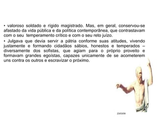 valoroso soldado e rígido magistrado. Mas, em geral, conservou-se afastado da vida pública e da política contemporânea, que contrastavam com o seu  temperamento crítico e com o seu reto juízo. Julgava que devia servir a pátria conforme suas atitudes, vivendo justamente e formando cidadãos sábios, honestos e temperados – diversamente dos sofistas, que agiam para o próprio proveito e formavam grandes egoístas, capazes unicamente de se acometerem uns contra os outros e escravizar o próximo. 23/03/09 