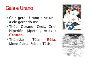 Gaia gerou Urano e se uniu a ele gerando os: Titãs: Oceano, Ceos, Crio, Hiperión, Jápeto , Atlas e  Cronos. Titânidas: Téia,  Réia,  Mnemósina, Febe e Tétis.  