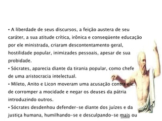 A liberdade de seus discursos, a feição austera de seu  caráter, a sua atitude crítica, irônica e conseqüente educação por ele ministrada, criaram descontentamento geral, hostilidade popular, inimizades pessoais, apesar de sua  probidade. Sócrates, aparecia diante da tirania popular, como chefe  de uma aristocracia intelectual. Mileto, Anito e Licon moveram uma acusação contra ele: de corromper a mocidade e negar os deuses da pátria introduzindo outros. Sócrates desdenhou defender-se diante dos juízes e da  justiça humana, humilhando-se e desculpando-se mais ou menos 23/03/09 