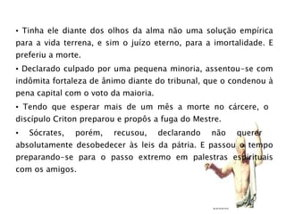 Tinha ele diante dos olhos da alma não uma solução empírica para a vida terrena, e sim o juízo eterno, para a imortalidade. E preferiu a morte.  Declarado culpado por uma pequena minoria, assentou-se com indômita fortaleza de ânimo diante do tribunal, que o condenou à pena capital com o voto da maioria. Tendo que esperar mais de um mês a morte no cárcere, o  discípulo Criton preparou e propôs a fuga do Mestre.  Sócrates, porém, recusou, declarando não querer  absolutamente desobedecer às leis da pátria. E passou o tempo preparando-se para o passo extremo em palestras espirituais com os amigos. 23/03/09 