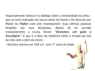 Especialmente famoso é o diálogo sobre a imortalidade da alma – que se teria realizado um pouco antes da morte e foi descrito por Platão no  Fédon  com arte incomparável. Suas últimas palavras dirigidas aos seus discípulos, depois de ter sorvido tranqüilamente a cicuta, foram:  “Devemos um galo a Esculápio”.  É que é o deus da medicina tinha-o livrado do mal da vida com o dom da morte. Sócrates morreu em 399 a.C. com 71 anos de idade. 23/03/09 