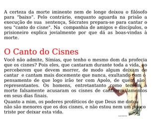A certeza da morte iminente nem de longe deixou o filósofo para “baixo”. Pelo contrário, enquanto aguarda na prisão a execução de sua  sentença, Sócrates prepara-se para cantar o seu "canto do cisne". Na  companhia de amigos e discípulos, o prisioneiro explica jovialmente por que dá as boas-vindas à morte.  O Canto do Cisnes Você não admite, Símias, que tenho o mesmo dom da profecia que os cisnes? Pois eles, que cantaram durante toda a vida, ao perceberem que devem morrer, de modo algum deixam de cantar  e cantam mais docemente que nunca, exultando com o  pensamento de que logo irão ter com Apolo, de quem são  representantes. Os homens, entretantanto como temem a morte falsamente acusaram os cisnes de cantarem lamentos em seus dias finais. Quanto a mim, os poderes proféticos de que Deus me dotou não são menores que os dos cisnes, e não estou nem um pouco triste por deixar esta vida. 23/03/09 