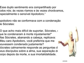 23/03/09 "Esse duplo sentimento era compartilhado por  todos nós; às vezes ríamos e às vezes chorávamos,  especialmente o sensível Apolodoro.“ Apolodoro não se conformava com a condenação  de Sócrates:  "O que acho mais difícil de suportar, Sócrates, é  que te condenaram à morte injustamente!" Mas Sócrates, abanando a cabeça, replicava: "Meu caro Apolodoro, você preferiria que me  houvessem condenado justamente?  Sócrates calmamente responde as perguntas de  seus discípulos sobre a alma, sua separação do  corpo depois da morte, e sua imortalidalidade.  