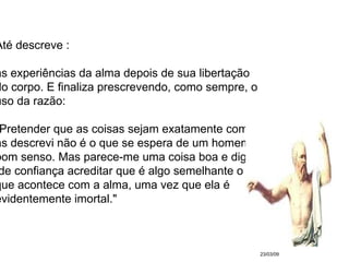 23/03/09 Até descreve : as experiências da alma depois de sua libertação  do corpo. E finaliza prescrevendo, como sempre, o  uso da razão:  "Pretender que as coisas sejam exatamente como  as descrevi não é o que se espera de um homem de  bom senso. Mas parece-me uma coisa boa e digna de confiança acreditar que é algo semelhante o  que acontece com a alma, uma vez que ela é  evidentemente imortal." 