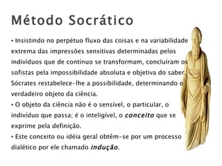 Insistindo no perpétuo fluxo das coisas e na variabilidade extrema das impressões sensitivas determinadas pelos indivíduos que de contínuo se transformam, concluíram os  sofistas pela impossibilidade absoluta e objetiva do saber. Sócrates restabelece-lhe a possibilidade, determinando o  verdadeiro objeto da ciência. O objeto da ciência não é o sensível, o particular, o  indivíduo que passa; é o inteligível, o  conceito  que se  exprime pela definição. Este conceito ou idéia geral obtêm-se por um processo  dialético por ele chamado  indução . Método Socrático 