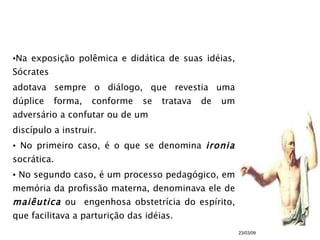 Na exposição polêmica e didática de suas idéias, Sócrates adotava sempre o diálogo, que revestia uma dúplice forma, conforme se tratava de um adversário a confutar ou de um  discípulo a instruir. No primeiro caso, é o que se denomina  ironia  socrática. No segundo caso, é um processo pedagógico, em memória da profissão materna, denominava ele de  maiêutica  ou  engenhosa obstetrícia do espírito, que facilitava a parturição das idéias. 23/03/09 