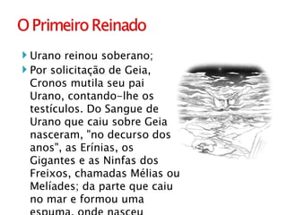 Urano reinou soberano; Por solicitação de Geia, Cronos mutila seu pai Urano, contando-lhe os testículos. Do Sangue de Urano que caiu sobre Geia nasceram, "no decurso dos anos", as Erínias, os Gigantes e as Ninfas dos Freixos, chamadas Mélias ou Melíades; da parte que caiu no mar e formou uma espuma, onde nasceu Afrodite.  