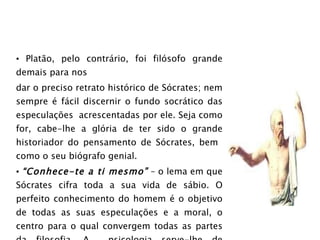 Platão, pelo contrário, foi filósofo grande demais para nos dar o preciso retrato histórico de Sócrates; nem sempre é fácil discernir o fundo socrático das especulações  acrescentadas por ele. Seja como for, cabe-lhe a glória de ter sido o grande historiador do pensamento de Sócrates, bem  como o seu biógrafo genial. “ Conhece-te a ti mesmo”  – o lema em que Sócrates cifra toda a sua vida de sábio. O perfeito conhecimento do homem é o objetivo de todas as suas especulações e a moral, o centro para o qual convergem todas as partes da filosofia. A  psicologia serve-lhe de preâmbulo, a teodicéia de estímulo à virtude e de natural complemento da ética. 