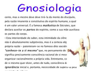 cente, mas o mestre deve deve tirá-la da mente do discípulo,  pela razão imanente e constitutiva do espírito humano, a qual  é um valor universal. É a famosa  maiêutica  de Sócrates, que declara auxiliar os  partos  do espírito, como a sua mãe auxiliava os partos do corpo. Esta interioridade do saber, esta intimidade da ciência – que não é absolutamente subjetivista, mas é a certeza objetiva da  própria razão – patenteiam-se no famoso dito socrático  “ conhece-te a ti mesmo”  que, no pensamento de Sócrates,  significa precisamente consciência racional de si mesmo, para organizar racionalmente a própria vida. Entretanto, consciência de si mesmo quer dizer, antes de tudo, consciência da própria ignorância  inicial e, portanto, necessidade de superá-la pela aquisição da ciência.  Gnosiologia 