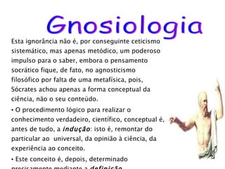 Esta ignorância não é, por conseguinte ceticismo sistemático, mas apenas metódico, um poderoso impulso para o saber, embora o pensamento socrático fique, de fato, no agnosticismo filosófico por falta de uma metafísica, pois,  Sócrates achou apenas a forma conceptual da ciência, não o seu conteúdo. O procedimento lógico para realizar o conhecimento verdadeiro, científico, conceptual é, antes de tudo, a  indução : isto é, remontar do particular ao  universal, da opinião à ciência, da experiência ao conceito. Este conceito é, depois, determinado precisamente mediante a  definição ,  representando o ideal e a conclusão do processo Gnosiológico socrático, e nos dá a essência da realidade. Gnosiologia 