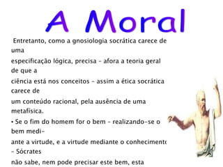 Entretanto, como a gnosiologia socrática carece de uma  especificação lógica, precisa – afora a teoria geral de que a  ciência está nos conceitos – assim a ética socrática carece de um conteúdo racional, pela ausência de uma metafísica. Se o fim do homem for o bem – realizando-se o bem medi- ante a virtude, e a virtude mediante o conhecimento – Sócrates não sabe, nem pode precisar este bem, esta felicidade, preci- samente porque lhe falta uma metafísica. Traçou, todavia, o itinerário, que será percorrido por Platão e acabado, enfim, por Aristóteles. Estes dois filósofos, partin- do dos pressupostos socráticos, desenvolverão uma  gnosiologia acabada, uma grande metafísica e, logo, uma  Moral . A Moral 