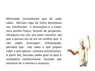 Afirmando ironicamente que de nada sabia,  Sócrates logo de início desarmava seu interlocutor  e encorajava-o a expor seus pontos fracos. Através de perguntas, introduzia ora um, ora outro conceito, até que a pessoa via-se em tal conflito que  á não podia prosseguir. Embaraçada, percebia que  não sabia o que julgava saber e que apenas  cultivara preconceitos. A partir daí, Sócrates podia guiá-la para o verdadeiro conhecimento, fazendo que extraísse de si mesma a resposta. 