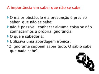 A importância em saber que não se sabe O maior obstáculo é a presunção é preciso  saber  que não se sabe; não é possível  conhecer alguma coisa se não conhecermos a própria ignorância; O que é sabedoria; Utilizava uma abordagem irônica ; “ O ignorante supõem saber tudo. O sábio sabe que nada sabe”. 
