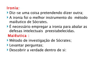 Ironia: Diz-se uma coisa pretendendo dizer outra;  A ironia foi o melhor instrumento do  método maiêutico de Sócrates. É necessário empregar a ironia para abalar as defesas intelectuais  preestabelecidas.  Maiêutica : Método de investigação de Sócrates; Levantar perguntas; Descobrir a verdade dentro de si: 