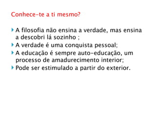 Conhece-te a ti mesmo? A filosofia não ensina a verdade, mas ensina a descobri lá sozinho ; A verdade é uma conquista pessoal; A educação é sempre auto-educação, um processo de amadurecimento interior; Pode ser estimulado a partir do exterior. 