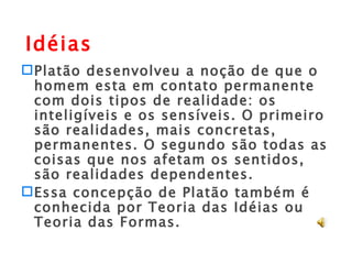 Platão desenvolveu a noção de que o homem esta em contato permanente com dois tipos de realidade: os inteligíveis e os sensíveis. O primeiro são realidades, mais concretas, permanentes. O segundo são todas as coisas que nos afetam os sentidos, são realidades dependentes. Essa concepção de Platão também é conhecida por Teoria das Idéias ou Teoria das Formas. Idéias 