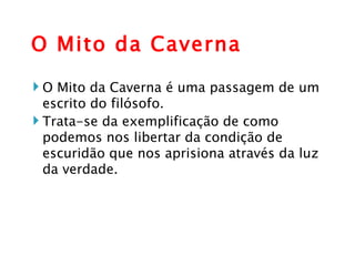 O Mito da Caverna O Mito da Caverna é uma passagem de um escrito do filósofo. Trata-se da exemplificação de como podemos nos libertar da condição de escuridão que nos aprisiona através da luz da verdade.  