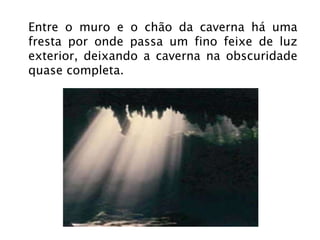 Entre o muro e o chão da caverna há uma fresta por onde passa um fino feixe de luz exterior, deixando a caverna na obscuridade quase completa. 