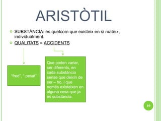 ARISTÒTIL SUBSTÀNCIA: és quelcom que existeix en si mateix, individualment. QUALITATS  =  ACCIDENTS   “ fred”, “ pesat” Que poden variar, ser diferents, en cada substància sense que deixin de ser – ho, i que només existeixen en alguna cosa que ja és substància. 