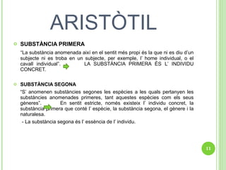 ARISTÒTIL SUBSTÀNCIA PRIMERA “ La substància anomenada així en el sentit més propi és la que ni es diu d’un subjecte ni es troba en un subjecte, per exemple, l’ home individual, o el cavall individual”.  LA SUBSTÀNCIA PRIMERA ÉS L’ INDIVIDU CONCRET. SUBSTÀNCIA SEGONA “ S’ anomenen substàncies segones les espècies a les quals pertanyen les substàncies anomenades primeres, tant aquestes espècies com els seus gèneres”.  En sentit estricte, només existeix l’ individu concret, la substància primera que conté l’ espècie, la substància segona, el gènere i la naturalesa. - La substància segona és l’ essència de l’ individu. 
