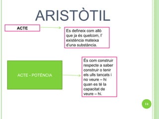 ARISTÒTIL ACTE Es defineix com allò que ja és quelcom, l’ existència mateixa d’una substància. ACTE - POTÈNCIA És com construir respecte a saber construir o tenir els ulls tancats i no veure – hi quan es té la capacitat de veure – hi. 
