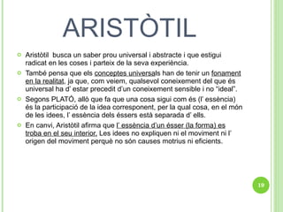 ARISTÒTIL Aristòtil  busca un saber prou universal i abstracte i que estigui radicat en les coses i parteix de la seva experiència. També pensa que els  conceptes universa ls han de tenir un  fonament en la realitat , ja que, com veiem, qualsevol coneixement del que és universal ha d’ estar precedit d’un coneixement sensible i no “ideal”. Segons PLATÓ, allò que fa que una cosa sigui com és (l’ essència)  és la participació de la idea corresponent, per la qual cosa, en el món de les idees, l’ essència dels éssers està separada d’ ells.  En canvi, Aristòtil afirma que  l’ essència d’un ésser (la forma) es troba en el seu interior.  Les idees no expliquen ni el moviment ni l’ origen del moviment perquè no són causes motrius ni eficients. 