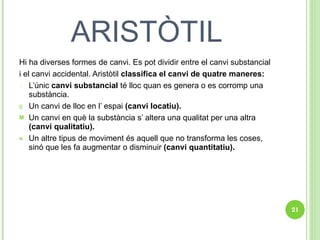 ARISTÒTIL Hi ha diverses formes de canvi. Es pot dividir entre el canvi substancial i el canvi accidental. Aristòtil  classifica el canvi de quatre maneres: L’únic  canvi substancial  té lloc quan es genera o es corromp una substància. Un canvi de lloc en l’ espai  (canvi locatiu). Un canvi en què la substància s’ altera una qualitat per una altra  (canvi qualitatiu). Un altre tipus de moviment és aquell que no transforma les coses, sinó que les fa augmentar o disminuir  (canvi quantitatiu). 