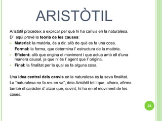 ARISTÒTIL Aristòtil procedeix a explicar per què hi ha canvis en la naturalesa. D’  aqui prové la  teoria de les causes : Material:  la matèria, és a dir, allò de què es fa una cosa. Formal:  la forma, que determina l’ estructura de la matèria. Eficient:  allò que origina el moviment i que actua amb ell d’una manera causal, ja que n’ és l’ agent que l’ origina. Final:  la finalitat per la qual es fa alguna cosa. Una  idea central dels canvis  en la naturalesa és la seva finalitat.  La “naturalesa no fa res en va”, deia Aristòtil tot i que, alhora, afirma  també el caràcter d’ atzar que, sovint, hi ha en el moviment de les  coses. 