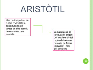 ARISTÒTIL Una part important en l’ obra d’ Aristòtil la constitueixen els textos en que descriu la naturalesa dels animals. La naturalesa és la causa i l’ origen del moviment i del repòs dels éssers naturals de forma immanent i mai per accident. 