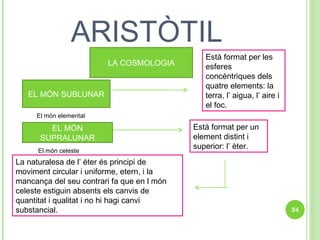 ARISTÒTIL LA COSMOLOGIA EL MÓN SUBLUNAR Està format per les esferes concèntriques dels quatre elements: la terra, l’ aigua, l’ aire i el foc. EL MÓN SUPRALUNAR El món elemental Està format per un element distint i superior: l’ èter.  La naturalesa de l’ èter és principi de moviment circular i uniforme, etern, i la mancança del seu contrari fa que en l món celeste estiguin absents els canvis de quantitat i qualitat i no hi hagi canvi substancial. El món celeste 
