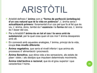 ARISTÒTIL Aristòtil defineix l’  ànima  com a  “forma de perfecció (entelèquia) d’un cos natural que té la vida en potència”.  L’ ànima seria l’  actualització primera  i fonamental d’un cos pel que fa al fet que és viu. L’ ànima, dons, també és l’  essència  i la  forma  del cos. L’ ànima és l’ ésser del cos.  Per a Aristòtil  l’ ànima és en tot el cos i la seva unió és substancial , per la qual cosa quan el cos mor l’ ànima desapareix amb ell.  En connexió amb aquestes analogies, l’ ànima, principi de la vida, ocupa  tres nivells diferents : Ànima vegetativa , que seria el nivell inferior i que anima els processos d’ alimentació i procreació.  Ànima Sensitiva , que dóna vida a les sensacions, als estats de plaer i dolor, i als desitjos que impulsen determinats moviments. Ànima intel·lectiva o racional , que és el grau superior i que caracteritza l’ home. 