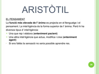 ARISTÒTIL EL PENSAMENT La  funció més elevada de l’ ànima  es projecta en el llenguatge i el pensament. La intel·ligència és la forma superior de l’ ànima. Però hi ha diversos tipus d’ intel·ligència: Una que rep i elabora ( enteniment pacient ) Una altra intel·ligència que actua, modifica i crea ( enteniment agent ) Si ens faltés la sensació no seria possible aprendre res. 