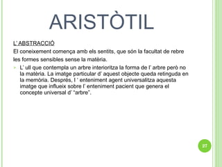 ARISTÒTIL L’ ABSTRACCIÓ El coneixement comença amb els sentits, que són la facultat de rebre  les formes sensibles sense la matèria.  L’ ull que contempla un arbre interioritza la forma de l’ arbre però no la matèria. La imatge particular d’ aquest objecte queda retinguda en la memòria. Després, l ‘ enteniment agent universalitza aquesta imatge que influeix sobre l’ enteniment pacient que genera el concepte universal d’ “arbre”.  