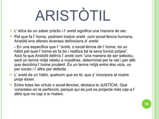 ARISTÒTIL L’ ètica és un saber pràctic i l’  areté  significa una manera de ser. Pel que fa l’ home, podríem traduir  areté  com excel·lència humana. Aristòtil ens ofereix diverses definicions d’  areté : - En una especifica que l’ “ areté , o excel·lència de l’ home, és un hàbit pel qual l’ home es fa bo i realitza bé la seva funció pròpia”. Això fa que Aristòtil definís l’  areté  com “una manera de ser selectiu, sent un terme mitjà relatiu a nosaltres, determinat per la raó i per allò que decidiria l’ home prudent. És un terme mitjà entre dos vicis, un per excés i l’ altre per defecte. L’  areté  és un hàbit, quelcom que es té, que s’ incorpora al nostre propi ésser.  Entre totes les virtuts o excel·lències, destaca la JUSTÍCIA. Que consisteix en la perfecció, perquè qui és just es projecta més cap a l’ altre que no cap a si mateix.  