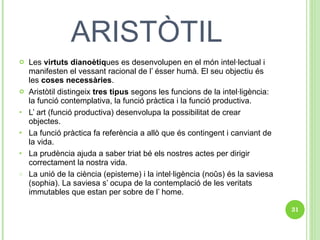 ARISTÒTIL Les  virtuts dianoètiq ues es desenvolupen en el món intel·lectual i manifesten el vessant racional de l’ ésser humà. El seu objectiu és les  coses necessàries . Aristòtil distingeix  tres tipus  segons les funcions de la intel·ligència: la funció contemplativa, la funció pràctica i la funció productiva. L’ art (funció productiva) desenvolupa la possibilitat de crear objectes. La funció pràctica fa referència a allò que és contingent i canviant de la vida. La prudència ajuda a saber triat bé els nostres actes per dirigir correctament la nostra vida.  La unió de la ciència (episteme) i la intel·ligència (noûs) és la saviesa (sophia). La saviesa s’ ocupa de la contemplació de les veritats immutables que estan per sobre de l’ home. 