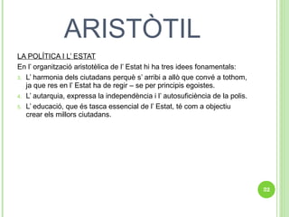 ARISTÒTIL LA POLÍTICA I L’ ESTAT En l’ organització aristotèlica de l’ Estat hi ha tres idees fonamentals: L’ harmonia dels ciutadans perquè s’ arribi a allò que convé a tothom, ja que res en l’ Estat ha de regir – se per principis egoistes. L’ autarquia, expressa la independència i l’ autosuficiència de la polis. L’ educació, que és tasca essencial de l’ Estat, té com a objectiu crear els millors ciutadans. 