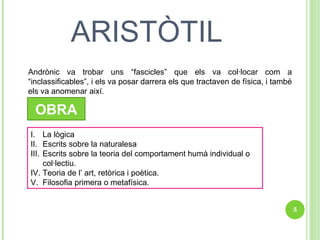 ARISTÒTIL Andrònic va trobar uns “fascicles” que els va col·locar com a “inclassificables”, i els va posar darrera els que tractaven de física, i també els va anomenar així. OBRA La lògica Escrits sobre la naturalesa Escrits sobre la teoria del comportament humà individual o col·lectiu.  Teoria de l’ art, retòrica i poètica. Filosofia primera o metafísica. 