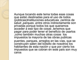 Aunque tocando este tema todas esas cosas que están destinadas para el uso de todos (públicas)Instituciones educativas ,centros de salud ,parques ,entre otros indirectamente son privadas porque todos los que queramos acceder a ese tipo de cosas ,tenemos que pagar para poder tener el beneficio de usarlos ,como también muchas otras cosas  los   impuestos la mayoría de las obras publicaspuentes, parques, arreglos en las vías, que se construyen salen del bolsillo de nosotros los habitantes de esta nación y que por cierto los impuestos que se cobran en este país son muy caros