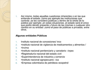 Así mismo ,todas aquellas cuestiones inherentes o en las que entiende el estado ,como por ejemplo las instituciones que controla ,se les considera públicas y dentro de la órbita de lo público por ejemplo ,en estas situaciones ,el estado será el único que podrá decidir presente y futuro de las mismas o cualquier otro cambio en su entidad ,como el paso de públicas a privadas, entre otros. Algunas entidades PúblicasInstituto nacional de concesiones/ inco•instituto nacional de vigilancia de medicamentos y alimentos / •Invima•Instituto nacional penitenciario y carcelario –inpec•Registraduría nacional del estado civil•Superintendencia de industria y comercio•Instituto nacional agropecuario –ica•Empresa colombiana de petróleos–ecopetrol