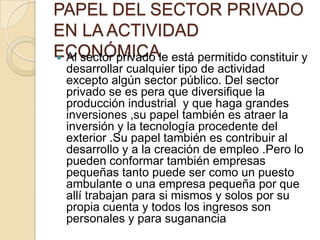 PAPEL DEL SECTOR PRIVADO EN LA ACTIVIDAD ECONÓMICAAl sector privado le está permitido constituir y desarrollar cualquier tipo de actividad excepto algún sector público. Del sector privado se es pera que diversifique la producción industrial  y que haga grandes inversiones ,su papel también es atraer la inversión y la tecnología procedente del exterior .Su papel también es contribuir al desarrollo y a la creación de empleo .Pero lo pueden conformar también empresas pequeñas tanto puede ser como un puesto ambulante o una empresa pequeña por que allí trabajan para si mismos y solos por su propia cuenta y todos los ingresos son personales y para suganancia