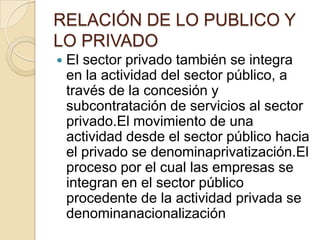 RELACIÓN DE LO PUBLICO Y LO PRIVADOEl sector privado también se integra en la actividad del sector público, a través de la concesión y subcontratación de servicios al sector privado.El movimiento de una actividad desde el sector público hacia el privado se denominaprivatización.El proceso por el cual las empresas se integran en el sector público procedente de la actividad privada se denominanacionalización