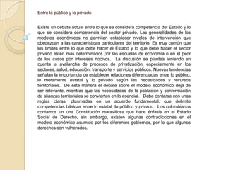 Entre lo público y lo privadoExiste un debate actual entre lo que se considera competencia del Estado y lo que se considera competencia del sector privado. Las generalidades de los modelos económicos no permiten establecer niveles de intervención que obedezcan a las características particulares del territorio. Es muy común que los límites entre lo que debe hacer el Estado y lo que debe hacer el sector privado estén más determinados por las escuelas de economía o en el peor de los casos por intereses nocivos.  La discusión se plantea teniendo en cuenta la avalancha de procesos de privatización, especialmente en los sectores, salud, educación, transporte y servicios públicos. Nuevas tendencias señalan la importancia de establecer relaciones diferenciadas entre lo público, lo meramente estatal y lo privado según las necesidades y recursos territoriales.  De esta manera el debate sobre el modelo económico deja de ser relevante, mientras que las necesidades de la población y conformación de alianzas territoriales se convierten en lo esencial.   Debe contarse con unas reglas claras, plasmadas en un acuerdo fundamental, que delimite competencias básicas entre lo estatal, lo público y privado.  Los colombianos contamos un una Constitución maravillosa que hace énfasis en el Estado Social de Derecho, sin embargo, existen algunas contradicciones en el modelo económico asumido por los diferentes gobiernos, por lo que algunos derechos son vulnerados. 