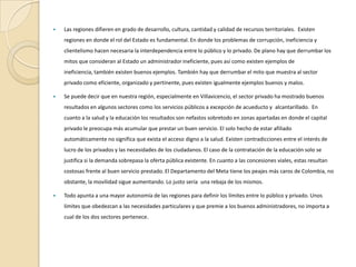 Las regiones difieren en grado de desarrollo, cultura, cantidad y calidad de recursos territoriales.  Existen regiones en donde el rol del Estado es fundamental. En donde los problemas de corrupción, ineficiencia y clientelismo hacen necesaria la interdependencia entre lo público y lo privado. De plano hay que derrumbar los mitos que consideran al Estado un administrador ineficiente, pues así como existen ejemplos de ineficiencia, también existen buenos ejemplos. También hay que derrumbar el mito que muestra al sector privado como eficiente, organizado y pertinente, pues existen igualmente ejemplos buenos y malos. Se puede decir que en nuestra región, especialmente en Villavicencio, el sector privado ha mostrado buenos resultados en algunos sectores como los servicios públicos a excepción de acueducto y  alcantarillado.  En cuanto a la salud y la educación los resultados son nefastos sobretodo en zonas apartadas en donde el capital privado le preocupa más acumular que prestar un buen servicio. El solo hecho de estar afiliado automáticamente no significa que exista el acceso digno a la salud. Existen contradicciones entre el interés de lucro de los privados y las necesidades de los ciudadanos. El caso de la contratación de la educación solo se justifica si la demanda sobrepasa la oferta pública existente. En cuanto a las concesiones viales, estas resultan costosas frente al buen servicio prestado. El Departamento del Meta tiene los peajes más caros de Colombia, no obstante, la movilidad sigue aumentando. Lo justo sería  una rebaja de los mismos. Todo apunta a una mayor autonomía de las regiones para definir los límites entre lo público y privado. Unos límites que obedezcan a las necesidades particulares y que premie a los buenos administradores, no importa a cual de los dos sectores pertenece.  