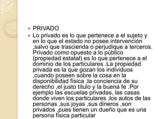 PRIVADOLo privado es lo que pertenece a el sujeto y en lo que el estado no posee intervención ,salvo que trascienda o perjudique a terceros. Privado como opuesto a lo público (propiedad estatal) es lo que pertenece a el dominio de los particulares .La propiedad privada es la que gozan los individuos ,cuando poseen sobre la cosa en la disponibilidad física ,la conciencia de su derecho ,el justo título y la buena fe .Por ejemplo las escuelas privadas, las casas donde viven los particulares ,los autos de las personas ,sus joyas ,sus dineros ,son privados ,pues tienen un dueño que es una persona física particular