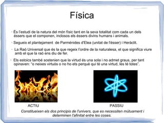 Física · És l’estudi de la natura del món físic tant en la seva totalitat com cada un dels éssers que el componen, inclosos els éssers divins humans i animals.  · Segueix el plantejament  de Parménides d'Elea (unitat de l'ésser) i Heràclit. ·  La Raó Universal que és la que regeix l’ordre de la naturalesa, el que significa viure  amb el que la raó ens diu de fer.  ·  Els estoics també sostenien que la virtud és una sola i no admet graus, per tant opinaven: “o neixes virtuós o no ho ets perquè qui té una virtud, les té totes”. ACTIU PASSIU Constitueixen els dos principis de l'univers, que es necessiten mútuament i determinen l'afinitat entre les coses. 